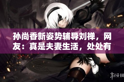 孙尚香新姿势辅导刘禅，网友：真是夫妻生活，处处有惊喜！