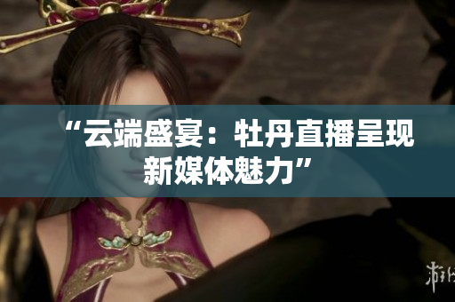 “云端盛宴：牡丹直播呈现新媒体魅力”