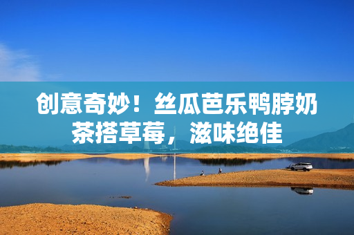 创意奇妙！丝瓜芭乐鸭脖奶茶搭草莓，滋味绝佳