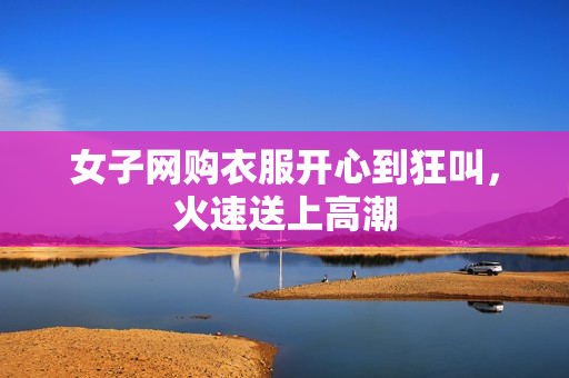 女子网购衣服开心到狂叫，火速送上高潮