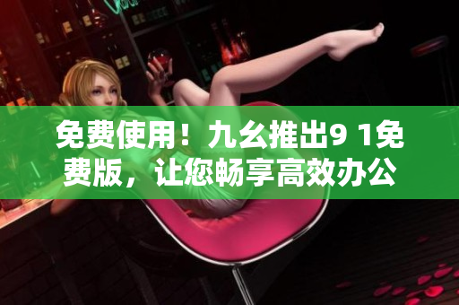 免费使用！九幺推出9 1免费版，让您畅享高效办公