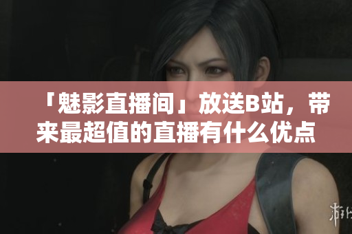 「魅影直播间」放送B站，带来最超值的直播有什么优点？