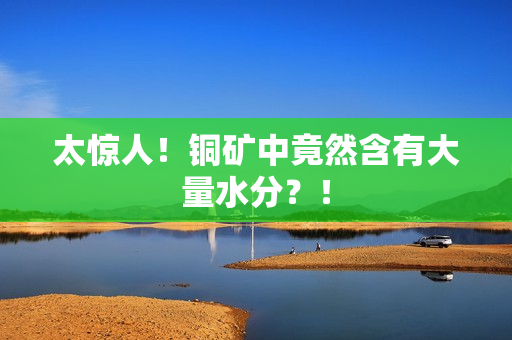 太惊人！铜矿中竟然含有大量水分？！