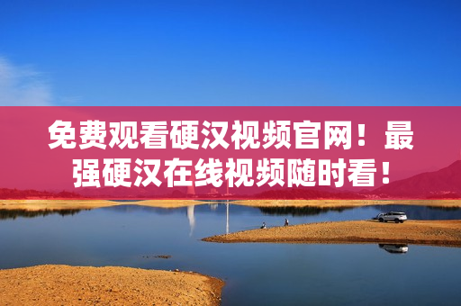 免费观看硬汉视频官网！最强硬汉在线视频随时看！