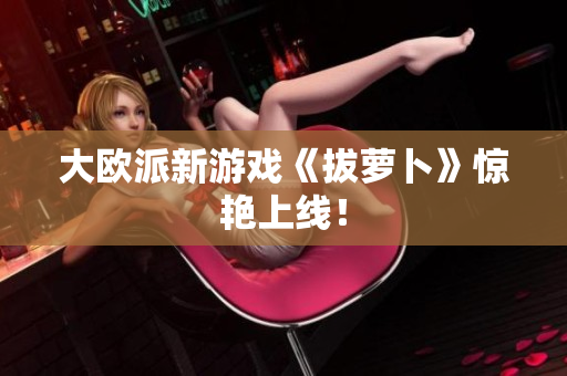 大欧派新游戏《拔萝卜》惊艳上线！