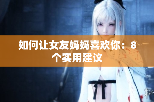 如何让女友妈妈喜欢你：8个实用建议