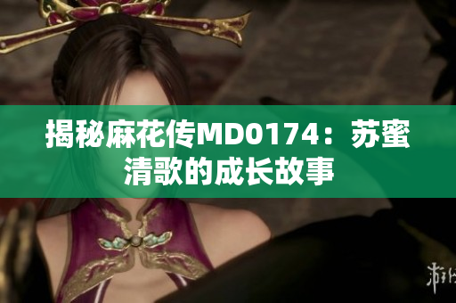 揭秘麻花传MD0174：苏蜜清歌的成长故事