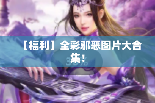 【福利】全彩邪恶图片大合集！