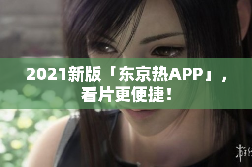 2021新版「东京热APP」，看片更便捷！