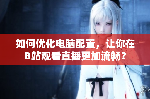 如何优化电脑配置，让你在B站观看直播更加流畅？