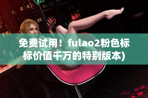 免费试用！fulao2粉色标标价值千万的特别版本)