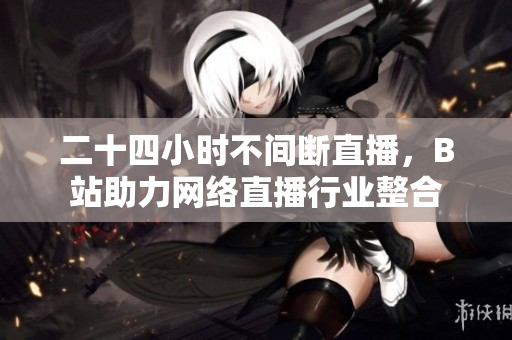 二十四小时不间断直播，B站助力网络直播行业整合