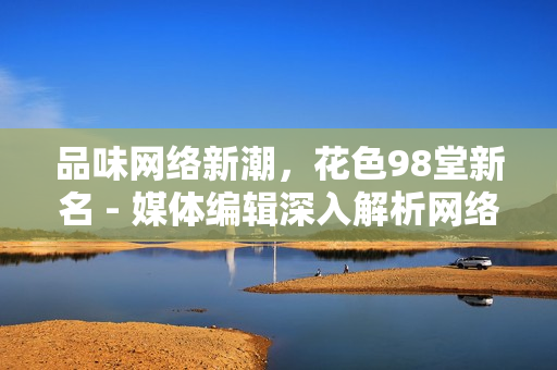 品味网络新潮，花色98堂新名 - 媒体编辑深入解析网络时代的创新与变革
