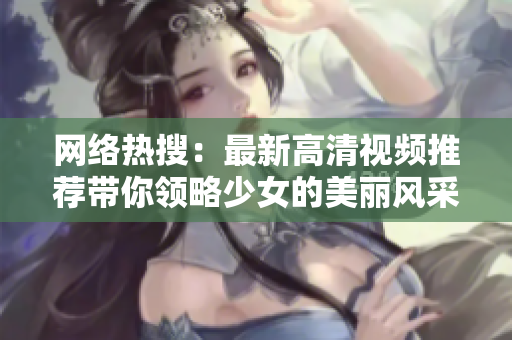 网络热搜：最新高清视频推荐带你领略少女的美丽风采