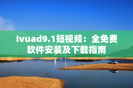 Ivuad9.1短视频：全免费软件安装及下载指南