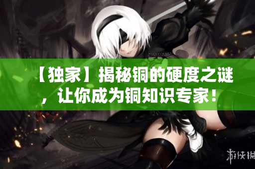 【独家】揭秘铜的硬度之谜，让你成为铜知识专家！