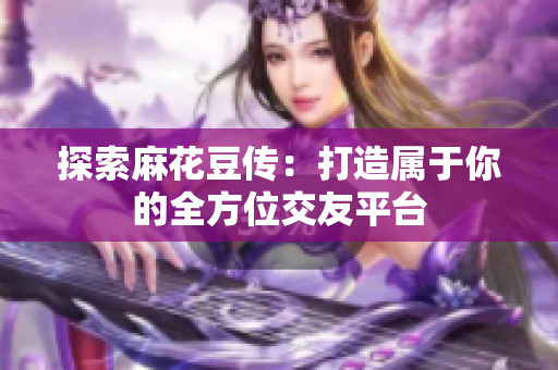 探索麻花豆传：打造属于你的全方位交友平台