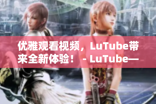 优雅观看视频，LuTube带来全新体验！ - LuTube——优雅观看视频全新体验！