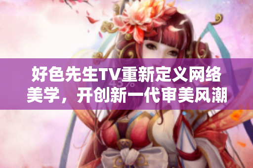 好色先生TV重新定义网络美学，开创新一代审美风潮