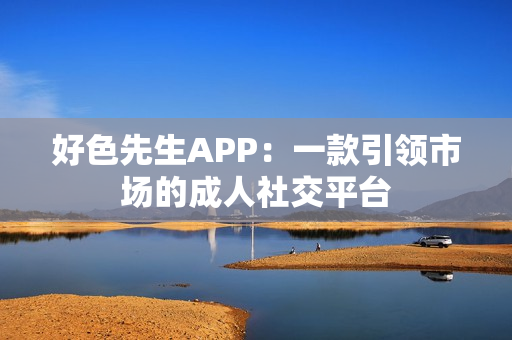 好色先生APP：一款引领市场的成人社交平台
