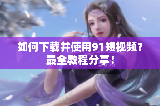 如何下载并使用9.1短视频？最全教程分享！