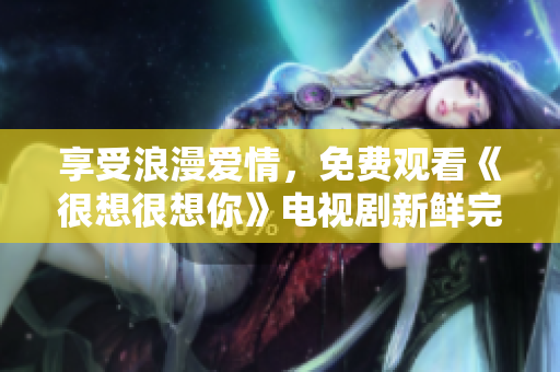 享受浪漫爱情，免费观看《很想很想你》电视剧新鲜完整版！
