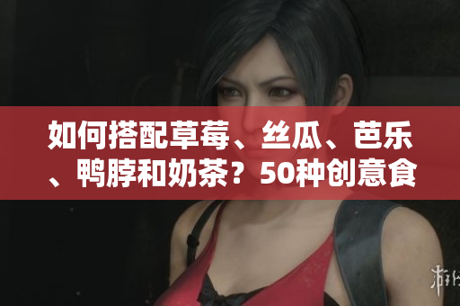 如何搭配草莓、丝瓜、芭乐、鸭脖和奶茶？50种创意食物搭配建议