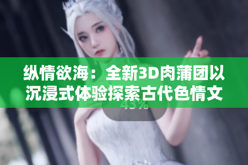 纵情欲海：全新3D肉蒲团以沉浸式体验探索古代色情文化