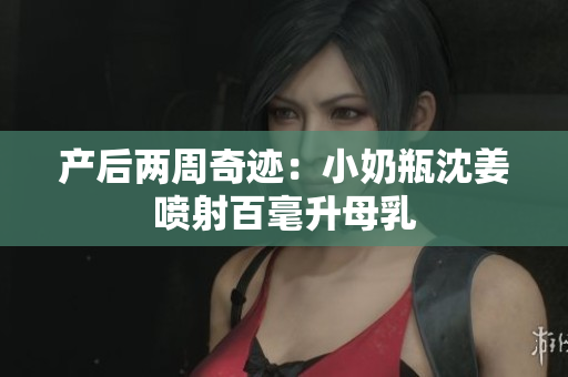 产后两周奇迹：小奶瓶沈姜喷射百毫升母乳