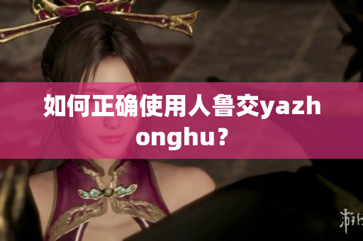 如何正确使用人鲁交yazhonghu？