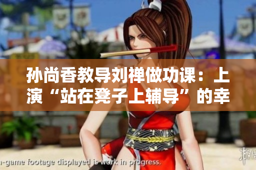 孙尚香教导刘禅做功课：上演“站在凳子上辅导”的幸福场景！