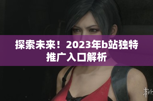探索未来！2023年b站独特推广入口解析