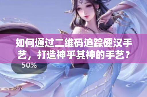 如何通过二维码追踪硬汉手艺，打造神乎其神的手艺？