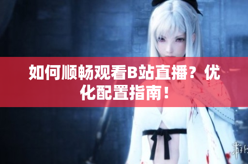 如何顺畅观看B站直播？优化配置指南！