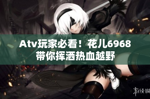 Atv玩家必看！花儿6968带你挥洒热血越野