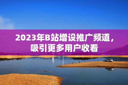2023年B站增设推广频道，吸引更多用户收看