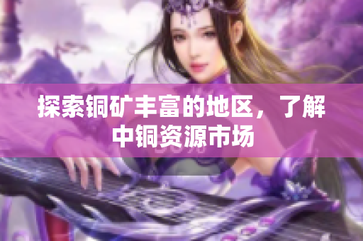 探索铜矿丰富的地区，了解中铜资源市场