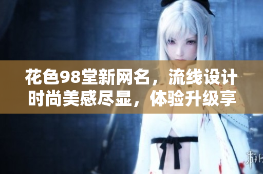 花色98堂新网名，流线设计时尚美感尽显，体验升级享受无限。