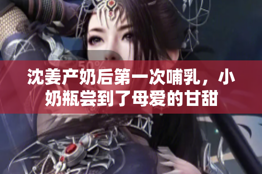 沈姜产奶后第一次哺乳，小奶瓶尝到了母爱的甘甜
