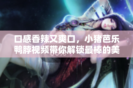 口感香辣又爽口，小猪芭乐鸭脖视频带你解锁最棒的美味享受
