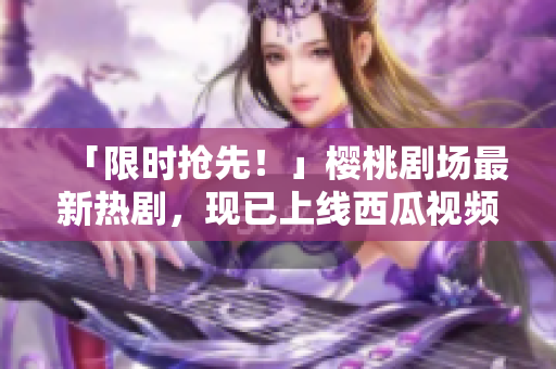 「限时抢先！」樱桃剧场最新热剧，现已上线西瓜视频！