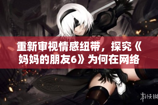重新审视情感纽带，探究《妈妈的朋友6》为何在网络上热议？