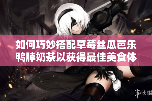 如何巧妙搭配草莓丝瓜芭乐鸭脖奶茶以获得最佳美食体验