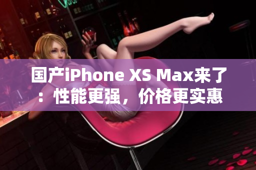 国产iPhone XS Max来了：性能更强，价格更实惠