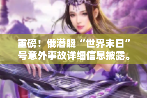 重磅！俄潜艇“世界末日”号意外事故详细信息披露。
