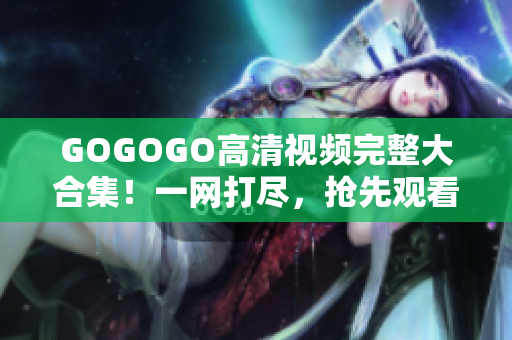 GOGOGO高清视频完整大合集！一网打尽，抢先观看