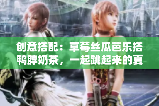 创意搭配：草莓丝瓜芭乐搭鸭脖奶茶，一起跳起来的夏日舞曲