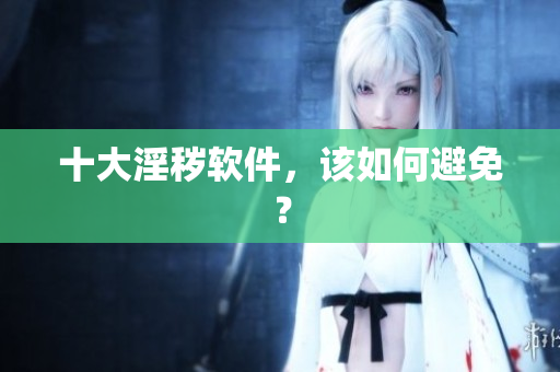 十大淫秽软件，该如何避免？