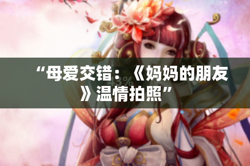“母爱交错：《妈妈的朋友》温情拍照”