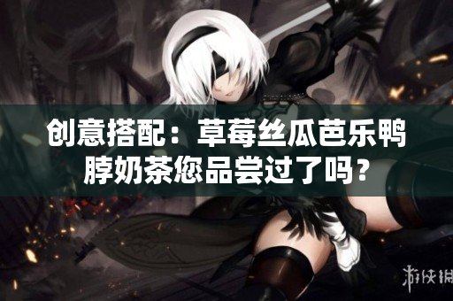 创意搭配：草莓丝瓜芭乐鸭脖奶茶您品尝过了吗？